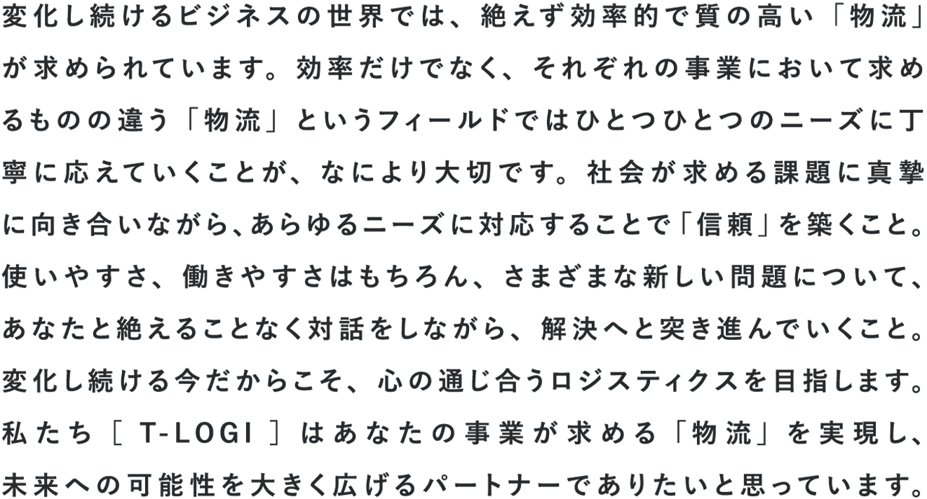 変化し続けるビジネスの世界では、絶えず効率的で質の高い「物流」が求められています。効率だけでなく、それぞれの事業において求めるものの違う「物流」というフィールドではひとつひとつのニーズに丁寧に応えていくことが、なにより大切です。社会が求める課題に真摯に向き合いながら、あらゆるニーズにたいおうすることで「信頼」を築くこと。使いやすさ、働きやすさはもちろん、さまざまな新しい問題について、あなたと絶えることなく対話をしながら、解決へと突き進んでいくこと。変化し続ける今だからこそ、心の通じ合うロジスティクスを目指します。私たち[T-LOGI]はあなたの事業が求める「物流」を実現し、未来への可能性を大きく広げるパートナーでありたいと思っています。